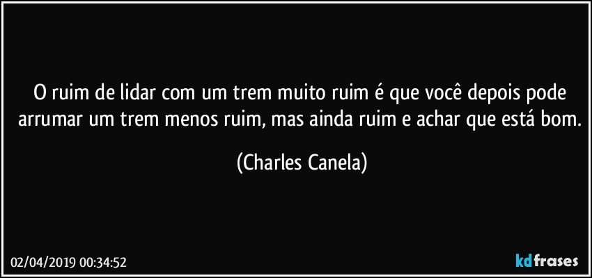 O ruim de lidar com um trem muito ruim é que você depois pode arrumar um trem menos ruim, mas ainda ruim e achar que está bom. (Charles Canela)