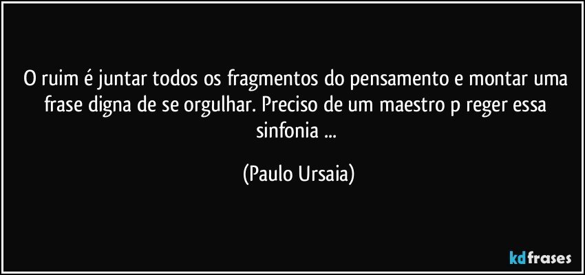 O ruim é juntar todos os fragmentos do pensamento e montar uma frase digna de se orgulhar. Preciso de um maestro p/reger essa sinfonia ... (Paulo Ursaia)