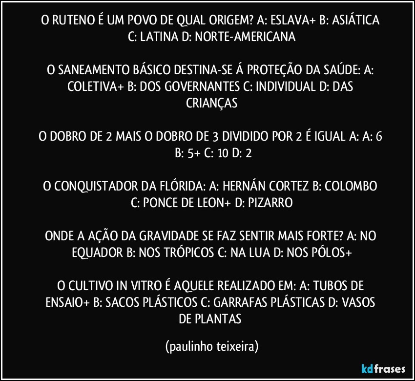 O RUTENO É UM POVO DE QUAL ORIGEM? A: ESLAVA+  B: ASIÁTICA  C: LATINA  D: NORTE-AMERICANA

O SANEAMENTO BÁSICO DESTINA-SE Á PROTEÇÃO DA SAÚDE: A: COLETIVA+  B: DOS GOVERNANTES  C: INDIVIDUAL  D: DAS CRIANÇAS

O DOBRO DE 2 MAIS O DOBRO DE 3 DIVIDIDO POR 2 É IGUAL A:  A: 6  B: 5+  C: 10  D: 2

O CONQUISTADOR DA FLÓRIDA: A: HERNÁN CORTEZ  B: COLOMBO  C: PONCE DE LEON+  D: PIZARRO

ONDE A AÇÃO DA GRAVIDADE SE FAZ SENTIR MAIS FORTE? A: NO EQUADOR  B: NOS TRÓPICOS  C: NA LUA  D: NOS PÓLOS+

O CULTIVO IN VITRO É AQUELE REALIZADO EM: A: TUBOS DE ENSAIO+  B: SACOS PLÁSTICOS  C: GARRAFAS PLÁSTICAS  D: VASOS DE PLANTAS (paulinho teixeira)