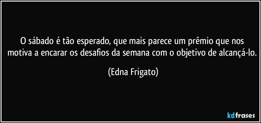 O sábado é tão esperado, que mais parece um prêmio que nos motiva a encarar os desafios da semana com o objetivo de alcançá-lo. (Edna Frigato)