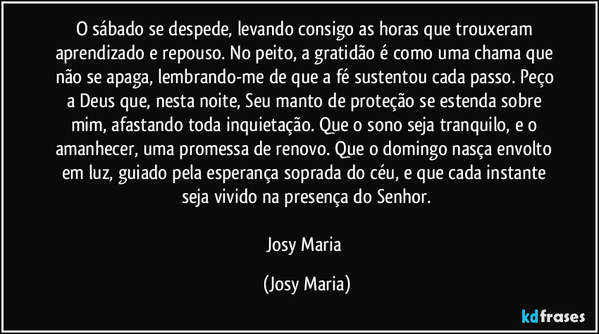 O sábado se despede, levando consigo as horas que trouxeram aprendizado e repouso. No peito, a gratidão é como uma chama que não se apaga, lembrando-me de que a fé sustentou cada passo. Peço a Deus que, nesta noite, Seu manto de proteção se estenda sobre mim, afastando toda inquietação. Que o sono seja tranquilo, e o amanhecer, uma promessa de renovo. Que o domingo nasça envolto em luz, guiado pela esperança soprada do céu, e que cada instante seja vivido na presença do Senhor.

Josy Maria (Josy Maria)