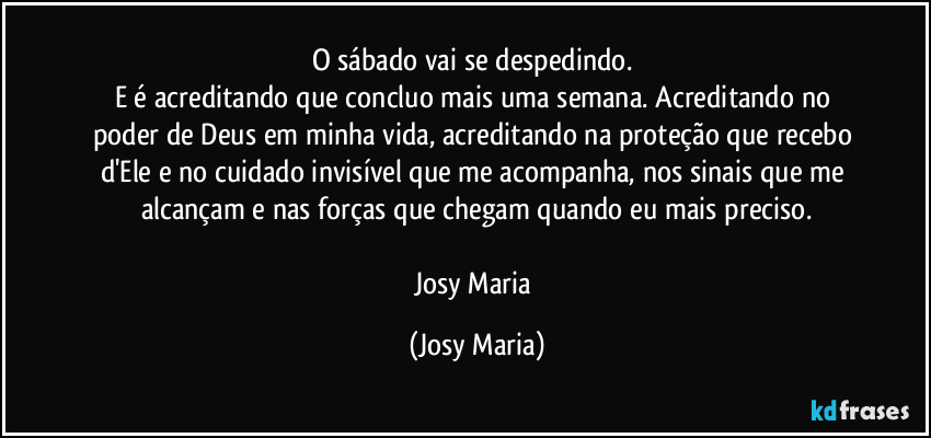 O sábado vai se despedindo. 
E é acreditando que concluo mais uma semana. Acreditando no poder de Deus em minha vida, acreditando na proteção que recebo d'Ele e no cuidado invisível que me acompanha, nos sinais que me alcançam e nas forças que chegam quando eu mais preciso.

Josy Maria (Josy Maria)