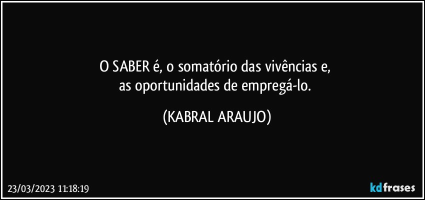 O SABER é, o somatório das vivências e, 
as oportunidades de empregá-lo. (KABRAL ARAUJO)