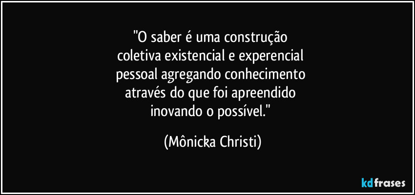 "O saber é uma construção 
coletiva existencial e experencial 
pessoal agregando conhecimento 
através do que foi apreendido 
inovando o possível." (Mônicka Christi)