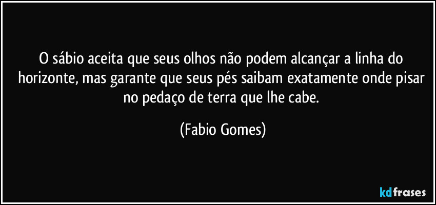 O sábio aceita que seus olhos não podem alcançar a linha do horizonte, mas garante que seus pés saibam exatamente onde pisar no pedaço de terra que lhe cabe. (Fabio Gomes)