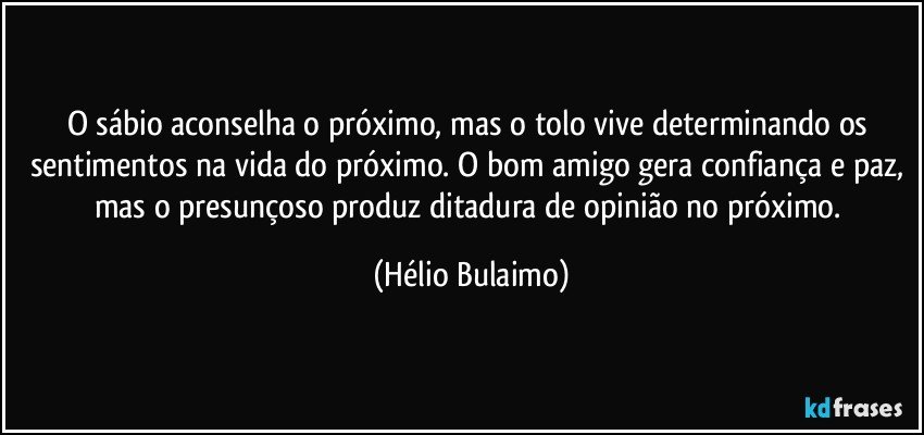 O sábio aconselha o próximo, mas o tolo vive determinando os sentimentos na vida do próximo. O bom amigo gera confiança e paz, mas o presunçoso produz ditadura de opinião no próximo. (Hélio Bulaimo)