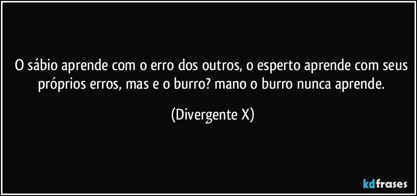 O sábio aprende com o erro dos outros, o esperto aprende com seus próprios erros, mas e o burro? mano o burro nunca aprende. (Divergente X)