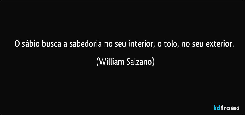 O sábio busca a sabedoria no seu interior; o tolo, no seu exterior. (William Salzano)