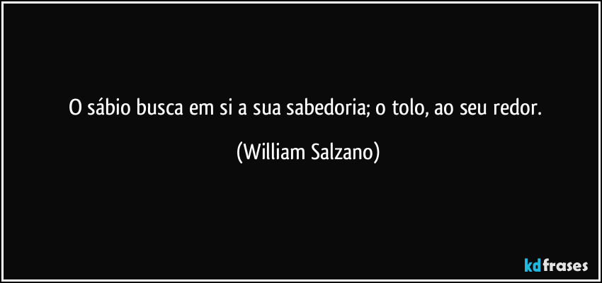 O sábio busca em si a sua sabedoria; o tolo, ao seu redor. (William Salzano)