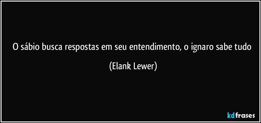O sábio busca respostas em seu entendimento, o ignaro sabe tudo (Elank Lewer)