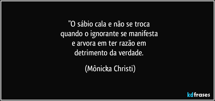 "O sábio cala e não se troca 
quando o ignorante se manifesta 
e arvora em ter razão em 
detrimento da verdade. (Mônicka Christi)