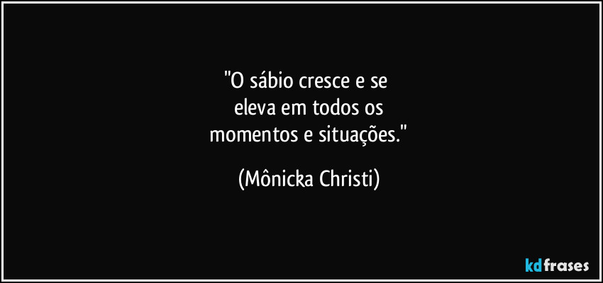 "O sábio cresce e se 
eleva em todos os
 momentos e situações." (Mônicka Christi)