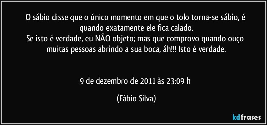 O sábio disse que o único momento em que o tolo torna-se sábio, é quando exatamente ele fica calado.
Se isto é verdade, eu NÃO objeto; mas que comprovo quando ouço muitas pessoas abrindo a sua boca, áh!!! Isto é verdade.


9 de dezembro de 2011 às 23:09  h (Fábio Silva)