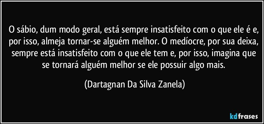 O sábio, dum modo geral, está sempre insatisfeito com o que ele é e, por isso, almeja tornar-se alguém melhor. O medíocre, por sua deixa, sempre está insatisfeito com o que ele tem e, por isso, imagina que se tornará alguém melhor se ele possuir algo mais. (Dartagnan Da Silva Zanela)