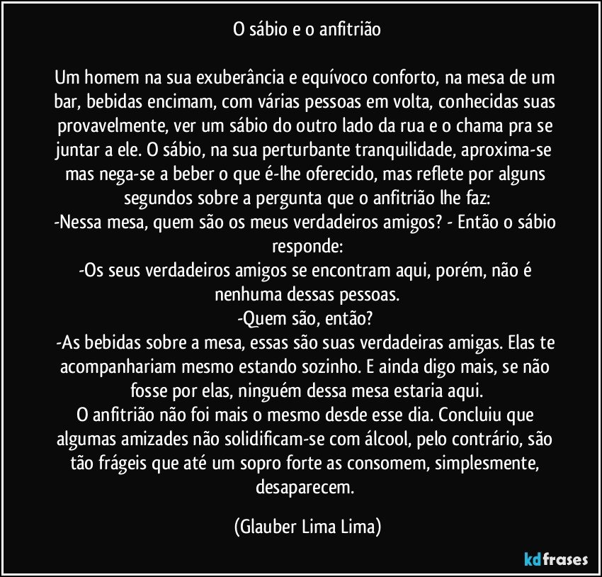 O sábio e o anfitrião

Um homem na sua exuberância e equívoco conforto, na mesa de um bar, bebidas encimam, com várias pessoas em volta, conhecidas suas provavelmente, ver um sábio do outro lado da rua e o chama pra se juntar a ele. O sábio, na sua perturbante tranquilidade, aproxima-se mas nega-se a beber o que é-lhe oferecido, mas reflete por alguns segundos sobre a pergunta que o anfitrião lhe faz:
-Nessa mesa, quem são os meus verdadeiros amigos? - Então o sábio responde:
-Os seus verdadeiros amigos se encontram aqui, porém, não é nenhuma dessas pessoas.
-Quem são, então? 
-As bebidas sobre a mesa, essas são suas verdadeiras amigas. Elas te acompanhariam mesmo estando sozinho. E ainda digo mais, se não fosse por elas, ninguém dessa mesa estaria aqui.
O anfitrião não foi mais o mesmo desde esse dia. Concluiu que algumas amizades não solidificam-se com álcool, pelo contrário, são tão frágeis que até um sopro forte as consomem, simplesmente, desaparecem. (Glauber Lima Lima)