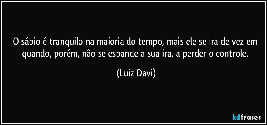 O sábio é tranquilo na maioria do tempo, mais ele se ira de vez em quando, porém, não se espande a sua ira, a perder o controle. (Luiz Davi)