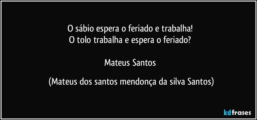 O sábio espera o feriado e trabalha!
O tolo trabalha e espera o feriado?
Mateus Santos (Mateus dos santos mendonça da silva Santos)