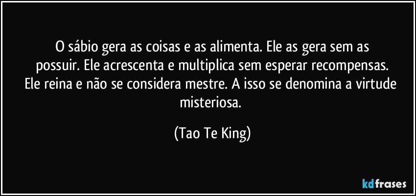 O sábio gera as coisas e as alimenta. Ele as gera sem as
possuir. Ele acrescenta e multiplica sem esperar recompensas.
Ele reina e não se considera mestre. A isso se denomina a virtude misteriosa. (Tao Te King)