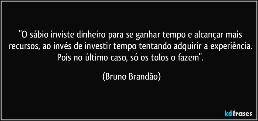 "O sábio inviste dinheiro para se ganhar tempo e alcançar mais recursos, ao invés de investir tempo tentando adquirir a experiência. Pois no último caso, só os tolos o fazem". (Bruno Brandão)