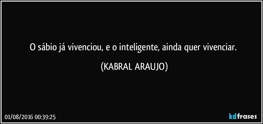 O sábio já vivenciou, e o inteligente, ainda quer vivenciar. (KABRAL ARAUJO)