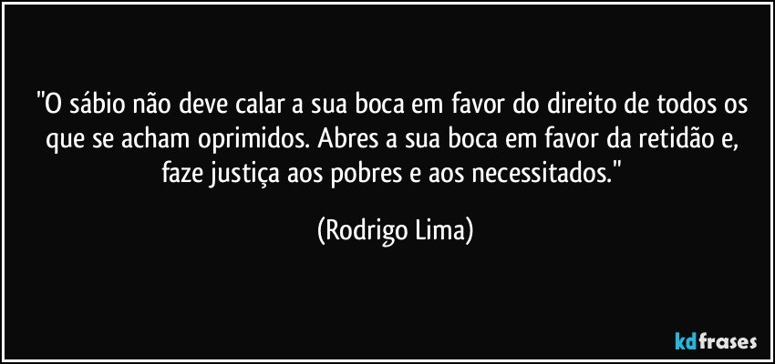 "O sábio não deve calar a sua boca em favor do direito de todos os que se acham oprimidos. Abres a sua boca em favor da retidão e, faze justiça aos pobres e aos necessitados." (Rodrigo Lima)