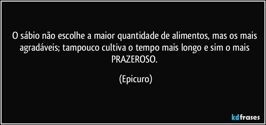 O sábio não escolhe a maior quantidade de alimentos, mas os mais agradáveis;  tampouco cultiva o tempo mais longo e sim o mais PRAZEROSO. (Epicuro)