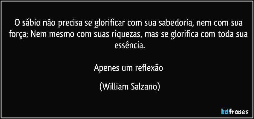 O sábio não precisa se glorificar com sua sabedoria, nem com sua força; Nem mesmo com suas riquezas, mas se glorifica com toda sua essência.

Apenes um reflexão (William Salzano)