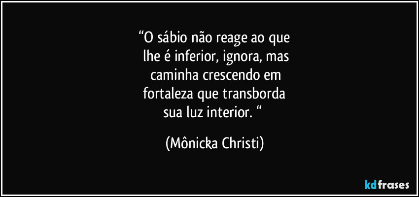 “O sábio não reage ao que
 lhe é inferior, ignora, mas
 caminha crescendo em
 fortaleza que transborda 
sua luz interior. “ (Mônicka Christi)