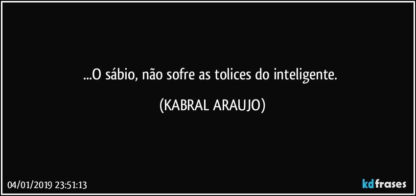 ...O sábio, não sofre as tolices do inteligente. (KABRAL ARAUJO)