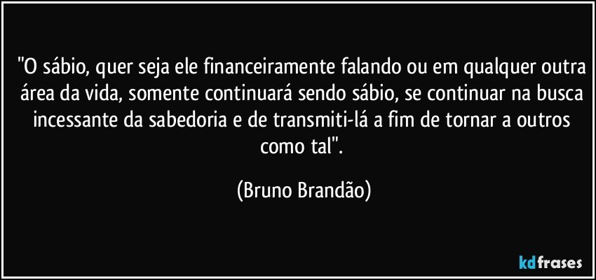 "O sábio, quer seja ele financeiramente falando ou em qualquer outra área da vida, somente continuará sendo sábio, se continuar na busca incessante da sabedoria e de transmiti-lá a fim de tornar a outros como tal". (Bruno Brandão)