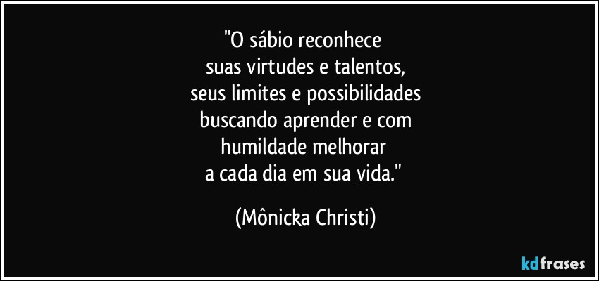 "O sábio reconhece 
suas virtudes e talentos,
seus limites e possibilidades
buscando aprender e com
humildade melhorar 
a cada dia em sua vida." (Mônicka Christi)