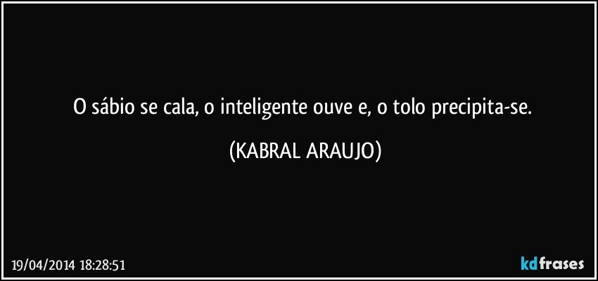 O sábio se cala, o inteligente ouve e, o tolo precipita-se. (KABRAL ARAUJO)