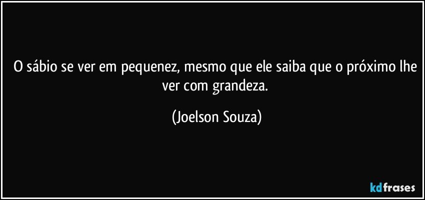 O sábio se ver em pequenez, mesmo que ele saiba que o próximo lhe ver com grandeza. (Joelson Souza)