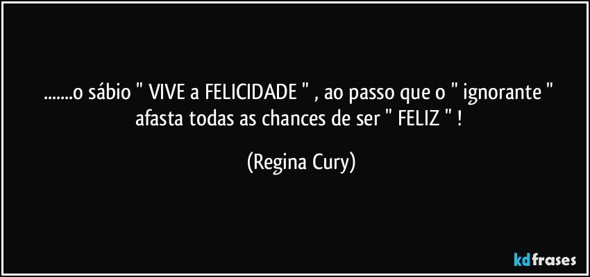 ...o sábio  "  VIVE  a   FELICIDADE   " , ao passo que o " ignorante "  afasta todas as chances  de  ser  "  FELIZ "  ! (Regina Cury)