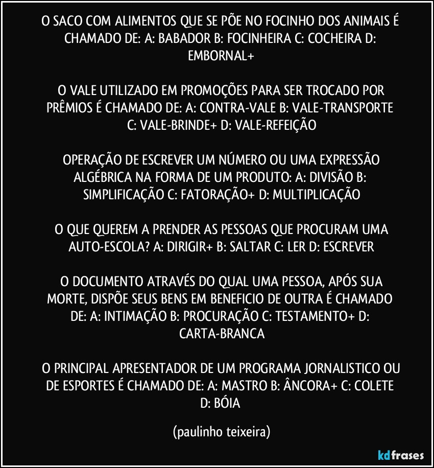 O SACO COM ALIMENTOS QUE SE PÕE NO FOCINHO DOS ANIMAIS É CHAMADO DE:  A: BABADOR  B: FOCINHEIRA  C: COCHEIRA  D: EMBORNAL+

 O VALE UTILIZADO EM PROMOÇÕES PARA SER TROCADO POR PRÊMIOS É CHAMADO DE:  A: CONTRA-VALE  B: VALE-TRANSPORTE  C: VALE-BRINDE+  D: VALE-REFEIÇÃO

 OPERAÇÃO DE ESCREVER UM NÚMERO OU UMA EXPRESSÃO ALGÉBRICA NA FORMA DE UM PRODUTO: A: DIVISÃO  B: SIMPLIFICAÇÃO  C: FATORAÇÃO+  D: MULTIPLICAÇÃO

 O QUE QUEREM A PRENDER AS PESSOAS QUE PROCURAM UMA AUTO-ESCOLA?  A: DIRIGIR+  B: SALTAR  C: LER  D: ESCREVER

 O DOCUMENTO ATRAVÉS DO QUAL UMA PESSOA, APÓS SUA MORTE, DISPÕE SEUS BENS EM BENEFICIO DE OUTRA É CHAMADO DE:  A: INTIMAÇÃO  B: PROCURAÇÃO  C: TESTAMENTO+  D: CARTA-BRANCA

 O PRINCIPAL APRESENTADOR DE UM PROGRAMA JORNALISTICO OU DE ESPORTES É CHAMADO DE:  A: MASTRO  B: ÂNCORA+  C: COLETE  D: BÓIA (paulinho teixeira)