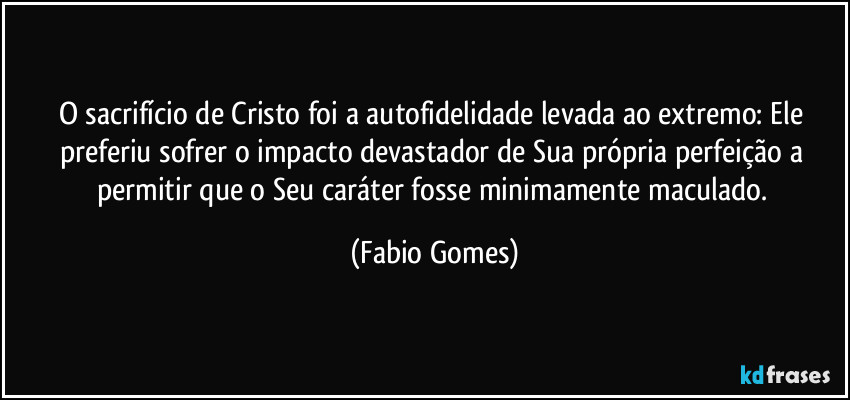 O sacrifício de Cristo foi a autofidelidade levada ao extremo: Ele preferiu sofrer o impacto devastador de Sua própria perfeição a permitir que o Seu caráter fosse minimamente maculado. (Fabio Gomes)