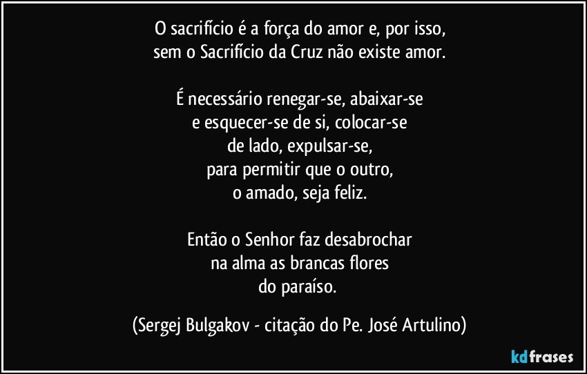 O sacrifício é a força do amor e, por isso,
sem o Sacrifício da Cruz não existe amor.

É necessário renegar-se, abaixar-se
e esquecer-se de si, colocar-se
de lado, expulsar-se,
para permitir que o outro,
o amado, seja feliz.

Então o Senhor faz desabrochar
na alma as brancas flores
do paraíso. (Sergej Bulgakov - citação do Pe. José Artulino)