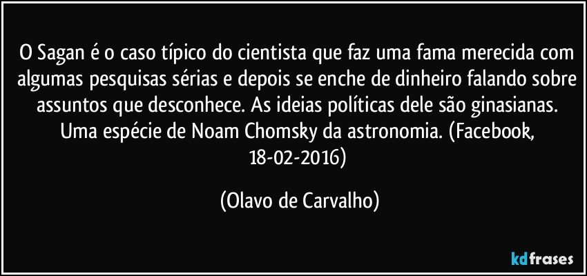 O Sagan é o caso típico do cientista que faz uma fama merecida com algumas pesquisas sérias e depois se enche de dinheiro falando sobre assuntos que desconhece. As ideias políticas dele são ginasianas. Uma espécie de Noam Chomsky da astronomia. (Facebook, 18-02-2016) (Olavo de Carvalho)