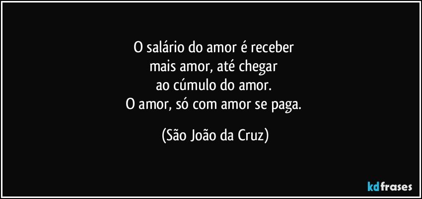 O salário do amor é receber 
mais amor, até chegar 
ao cúmulo do amor. 
O amor, só com amor se paga. (São João da Cruz)