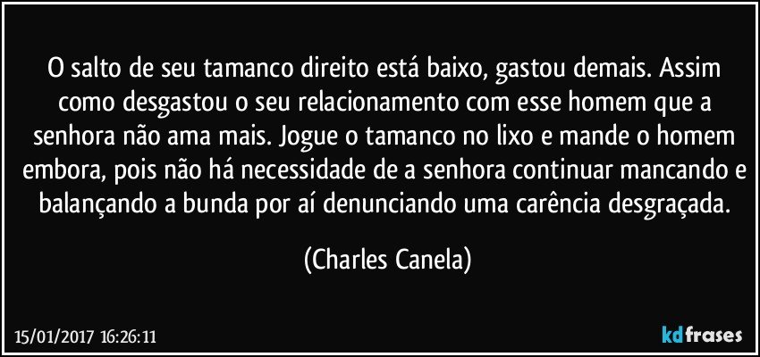 O salto de seu tamanco direito está baixo, gastou demais. Assim como desgastou o seu relacionamento com esse homem que a senhora não ama mais. Jogue o tamanco no lixo e  mande o homem embora, pois não há necessidade de a senhora continuar mancando e balançando a bunda por aí denunciando uma carência desgraçada. (Charles Canela)