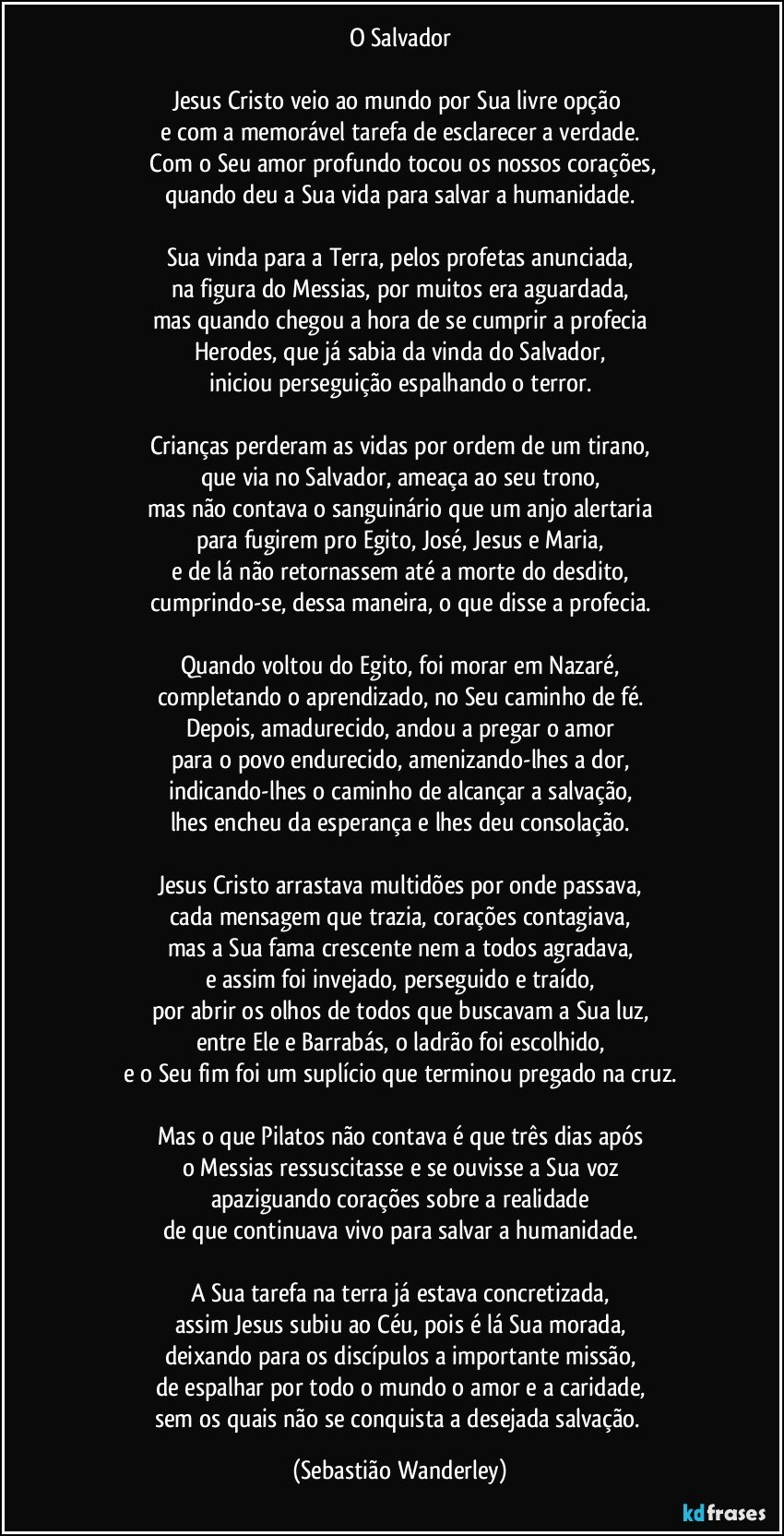 O Salvador

Jesus Cristo veio ao mundo por Sua livre opção 
e com a memorável tarefa de esclarecer a verdade.
 Com o Seu amor profundo tocou os nossos corações,
quando deu a Sua vida para salvar a humanidade.

Sua vinda para a Terra, pelos profetas anunciada,
na figura do Messias, por muitos era aguardada,
mas quando chegou a hora de se cumprir a profecia
Herodes, que já sabia da vinda do Salvador,
iniciou perseguição espalhando o terror.

Crianças perderam as vidas por ordem de um tirano,
que via no Salvador, ameaça ao seu trono,
mas não contava o sanguinário que um anjo alertaria
para fugirem pro Egito, José, Jesus e Maria,
e de lá não retornassem até a morte do desdito,
cumprindo-se, dessa maneira, o que disse a profecia.

Quando voltou do Egito, foi morar em Nazaré,
completando o aprendizado, no Seu caminho de fé.
Depois, amadurecido, andou a pregar o amor
para o povo endurecido, amenizando-lhes a dor,
indicando-lhes o caminho de alcançar a salvação,
lhes encheu da esperança e lhes deu consolação.

Jesus Cristo arrastava multidões por onde passava,
cada mensagem que trazia, corações contagiava,
mas a Sua fama crescente nem a todos agradava,
e assim foi invejado, perseguido e traído,
por abrir os olhos de todos que buscavam a Sua luz,
entre Ele e Barrabás, o ladrão foi escolhido,
e o Seu fim foi um suplício que terminou pregado na cruz.

Mas o que Pilatos não contava é que três dias após
o Messias ressuscitasse e se ouvisse a Sua voz
apaziguando corações sobre a realidade
de que continuava vivo para salvar a humanidade.

A Sua tarefa na terra já estava concretizada,
assim Jesus subiu ao Céu, pois é lá Sua morada,
deixando para os discípulos a importante missão,
de espalhar por todo o mundo o amor e a caridade,
sem os quais não se conquista a desejada salvação. (Sebastião Wanderley)