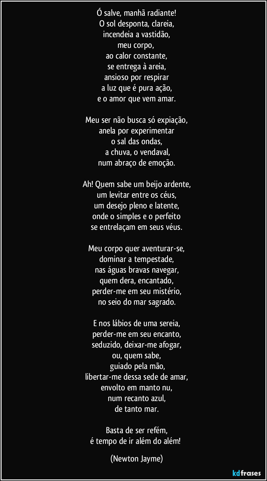 Ó salve, manhã radiante!
O sol desponta, clareia,
incendeia a vastidão,
meu corpo, 
ao calor constante,
se entrega à areia,
ansioso por respirar
a luz que é pura ação,
e o amor que vem amar.

Meu ser não busca só expiação,
anela por experimentar
o sal das ondas,
 a chuva, o vendaval,
num abraço de emoção.

Ah! Quem sabe um beijo ardente,
um levitar entre os céus,
um desejo pleno e latente,
onde o simples e o perfeito
se entrelaçam em seus véus.

Meu corpo quer aventurar-se,
dominar a tempestade,
nas águas bravas navegar,
quem dera, encantado,
perder-me em seu mistério,
no seio do mar sagrado.

E nos lábios de uma sereia,
perder-me em seu encanto,
seduzido, deixar-me afogar,
ou, quem sabe,
 guiado pela mão,
libertar-me dessa sede de amar,
envolto em manto nu,
num recanto azul,
de tanto mar.

Basta de ser refém,
é tempo de ir além do além! (Newton Jayme)