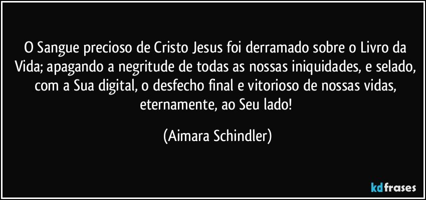 O Sangue precioso de Cristo Jesus foi derramado sobre o Livro da Vida; apagando a negritude de todas as nossas iniquidades, e selado, com a Sua digital, o desfecho final e vitorioso de nossas vidas, eternamente, ao Seu lado! (Aimara Schindler)