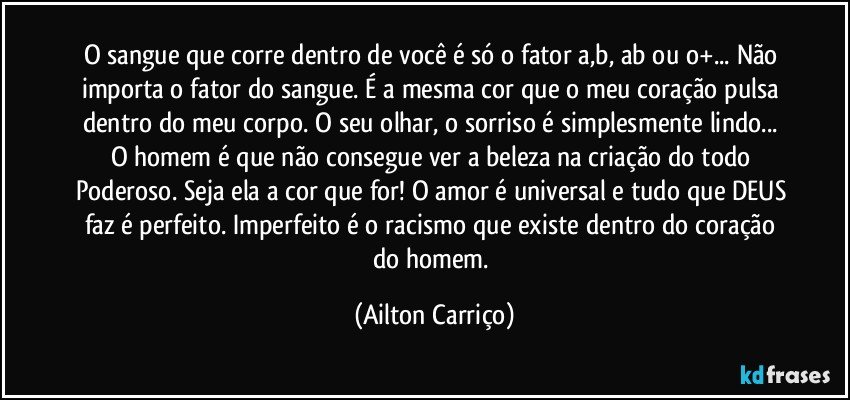 O sangue que corre dentro de você é só o fator a,b, ab ou o+... Não importa o fator do sangue. É a mesma cor que o meu coração pulsa dentro do meu corpo. O seu olhar, o sorriso é simplesmente lindo... O homem é que não consegue ver a beleza na criação do todo Poderoso. Seja ela a cor que for! O amor é universal e tudo que DEUS faz é perfeito. Imperfeito é o racismo que existe dentro do coração do homem. (Ailton Carriço)