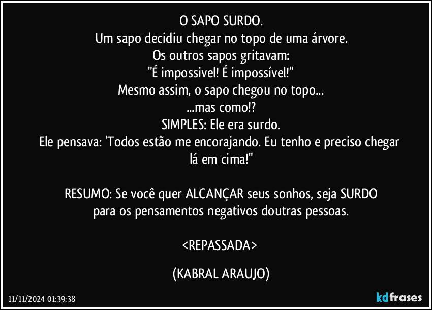 O SAPO SURDO.
Um sapo decidiu chegar no topo de uma árvore.
Os outros sapos gritavam:
"É impossivel! É impossível!"
Mesmo assim, o sapo chegou no topo...
...mas como!?
SIMPLES: Ele era surdo.
Ele pensava: 'Todos estão me encorajando. Eu tenho e preciso chegar lá em cima!"

RESUMO: Se você quer ALCANÇAR seus sonhos, seja SURDO
para os pensamentos negativos doutras pessoas.

<REPASSADA> (KABRAL ARAUJO)