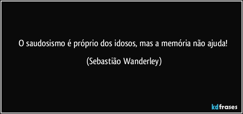 O saudosismo é próprio dos idosos, mas a memória não ajuda! (Sebastião Wanderley)