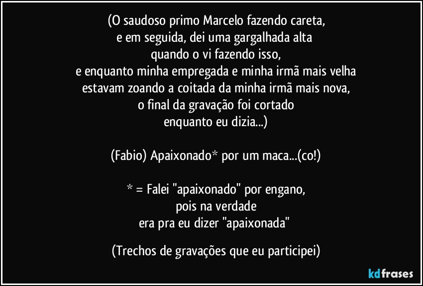 (O saudoso primo Marcelo fazendo careta,
e em seguida, dei uma gargalhada alta 
quando o vi fazendo isso,
e enquanto minha empregada e minha irmã mais velha
estavam zoando a coitada da minha irmã mais nova,
o final da gravação foi cortado
enquanto eu dizia...)

(Fabio) Apaixonado* por um maca...(co!)

* = Falei "apaixonado" por engano,
pois na verdade
era pra eu dizer  "apaixonada" (Trechos de gravações que eu participei)