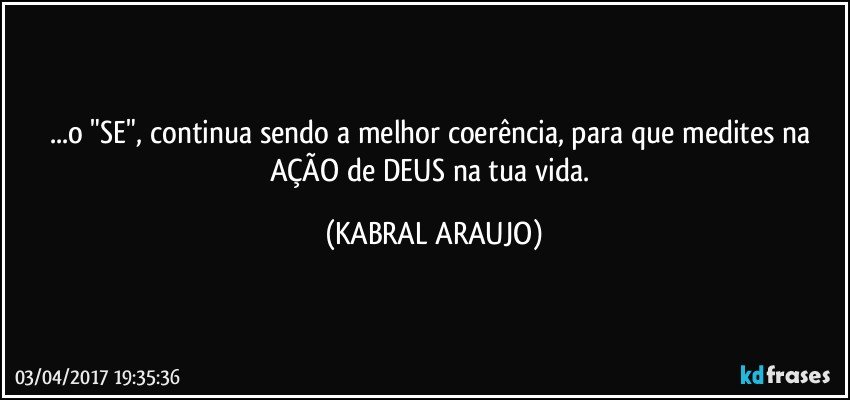 ...o "SE", continua sendo a melhor coerência, para que medites na AÇÃO de DEUS na tua vida. (KABRAL ARAUJO)