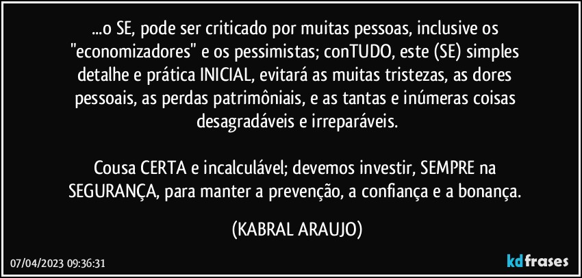 ...o SE, pode ser criticado por muitas pessoas, inclusive os "economizadores" e os pessimistas; conTUDO, este (SE) simples detalhe e prática INICIAL, evitará as muitas tristezas, as dores pessoais, as perdas patrimôniais, e as tantas e inúmeras  coisas desagradáveis e irreparáveis.

Cousa CERTA e incalculável; devemos investir, SEMPRE na SEGURANÇA, para manter a prevenção, a confiança e a bonança. (KABRAL ARAUJO)