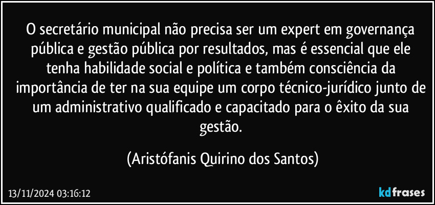 O secretário municipal não precisa ser um expert  em governança pública e gestão pública por resultados, mas é essencial que ele tenha habilidade social e política e também consciência da importância de ter na sua equipe um corpo técnico-jurídico junto de um administrativo qualificado e capacitado para o êxito da sua gestão. (Aristófanis Quirino dos Santos)